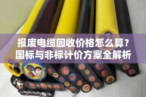 报废电缆回收价格怎么算？国标与非标计价方案全解析