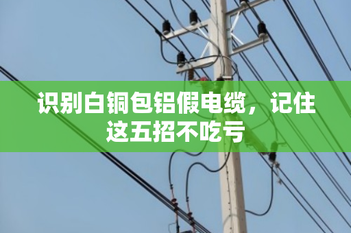 识别白铜包铝假电缆,记住这五招不吃亏 识别白铜包铝假电缆,记住这五招不吃亏