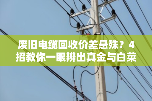废旧电缆回收价差悬殊？4招教你一眼辨出真金与白菜价