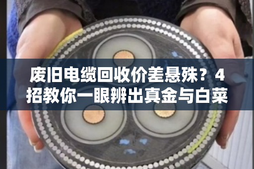 废旧电缆回收价差悬殊？4招教你一眼辨出真金与白菜价