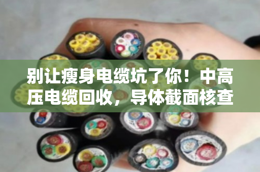 别让瘦身电缆坑了你！中高压电缆回收，导体截面核查才是硬道理