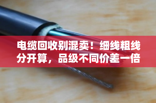 电缆回收别混卖!细线粗线分开算,品级不同价差一倍 电缆回收别混卖!细线粗线分开算,品级不同价差一倍