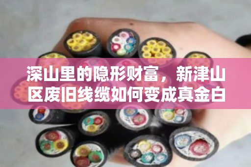 深山里的隐形财富,新津山区废旧线缆如何变成真金白银 深山里的隐形财富,新津山区废旧线缆如何变成真金白银