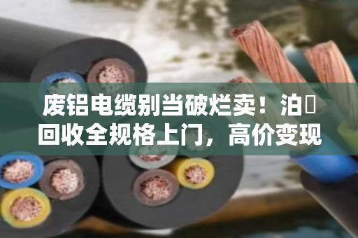 废铝电缆别当破烂卖！泊祎回收全规格上门，高价变现