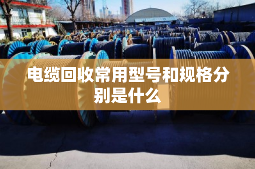 电缆回收常用型号和规格分别是什么 电缆回收常用型号和规格分别是什么