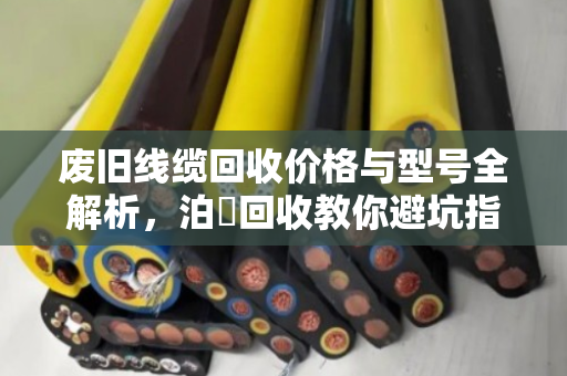 废旧线缆回收价格与型号全解析,泊祎回收教你避坑指南 废旧线缆回收价格与型号全解析,泊祎回收教你避坑指南