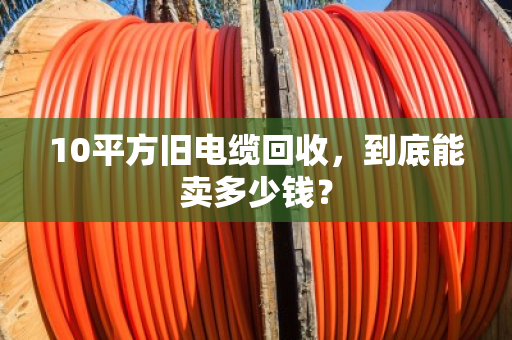 10平方旧电缆回收,到底能卖多少钱? 10平方旧电缆回收,到底能卖多少钱?