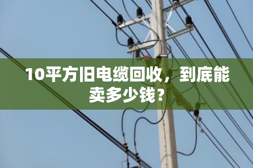 10平方旧电缆回收,到底能卖多少钱? 10平方旧电缆回收,到底能卖多少钱?