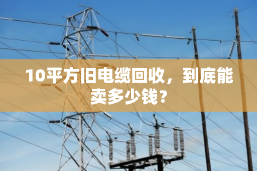 10平方旧电缆回收，到底能卖多少钱？