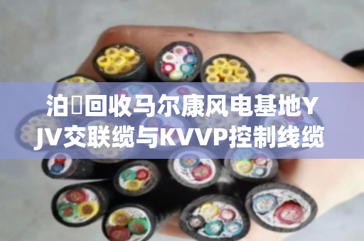泊祎回收马尔康风电基地YJV交联缆与KVVP控制线缆上门回收方案 泊祎回收马尔康风电基地YJV交联缆与KVVP控制线缆上门回收方案