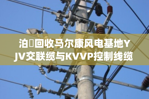 泊祎回收马尔康风电基地YJV交联缆与KVVP控制线缆上门回收方案 泊祎回收马尔康风电基地YJV交联缆与KVVP控制线缆上门回收方案
