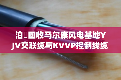 泊祎回收马尔康风电基地YJV交联缆与KVVP控制线缆上门回收方案