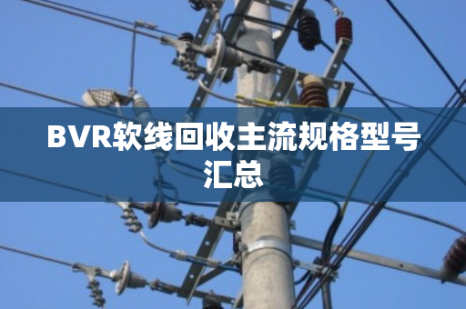 BVR软线回收主流规格型号汇总 BVR软线回收主流规格型号汇总