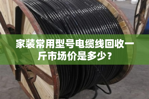 家装常用型号电缆线回收一斤市场价是多少? 家装常用型号电缆线回收一斤市场价是多少?