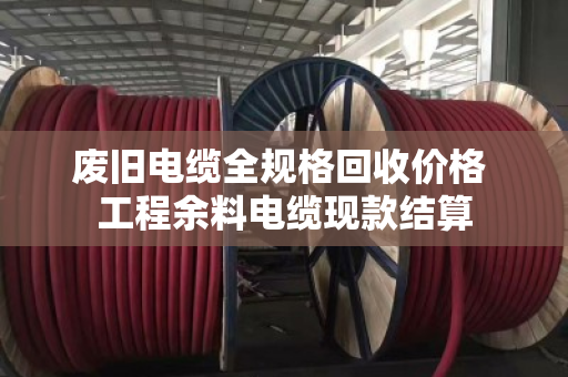 废旧电缆全规格回收价格 工程余料电缆现款结算 废旧电缆全规格回收价格 工程余料电缆现款结算