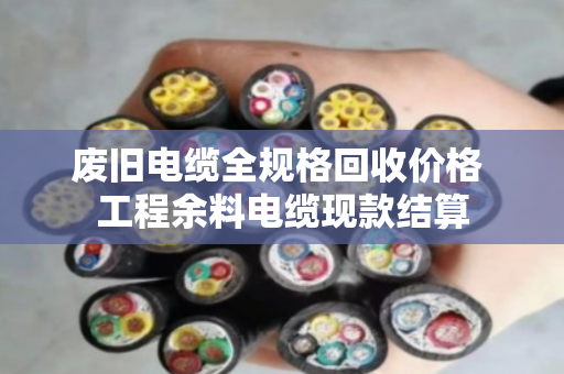 废旧电缆全规格回收价格 工程余料电缆现款结算 废旧电缆全规格回收价格 工程余料电缆现款结算