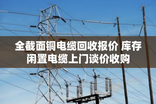 全截面铜电缆回收报价 库存闲置电缆上门谈价收购