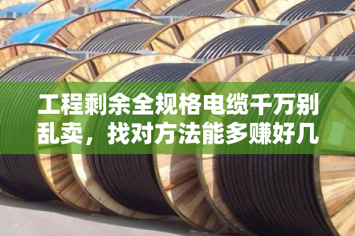 工程剩余全规格电缆千万别乱卖,找对方法能多赚好几万 工程剩余全规格电缆千万别乱卖,找对方法能多赚好几万