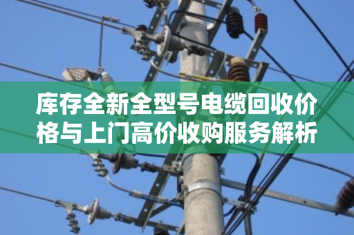库存全新全型号电缆回收价格与上门高价收购服务解析