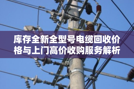 库存全新全型号电缆回收价格与上门高价收购服务解析