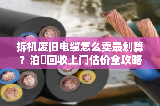拆机废旧电缆怎么卖最划算?泊祎回收上门估价全攻略,附案例反馈 拆机废旧电缆怎么卖最划算?泊祎回收上门估价全攻略,附案例反馈
