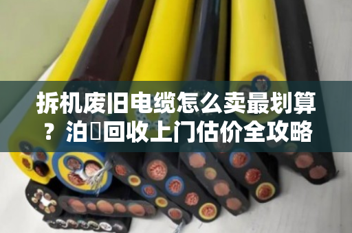 拆机废旧电缆怎么卖最划算?泊祎回收上门估价全攻略,附案例反馈 拆机废旧电缆怎么卖最划算?泊祎回收上门估价全攻略,附案例反馈