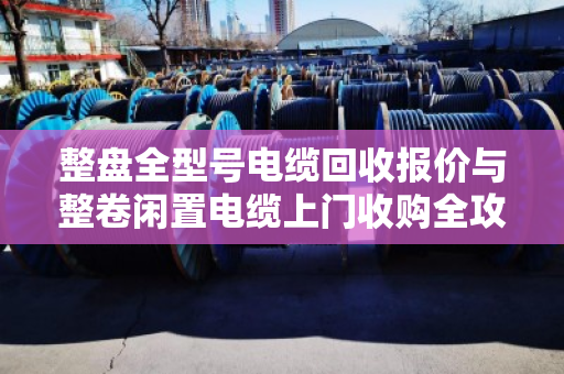 整盘全型号电缆回收报价与整卷闲置电缆上门收购全攻略 整盘全型号电缆回收报价与整卷闲置电缆上门收购全攻略