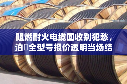 阻燃耐火电缆回收别犯愁，泊祎全型号报价透明当场结算