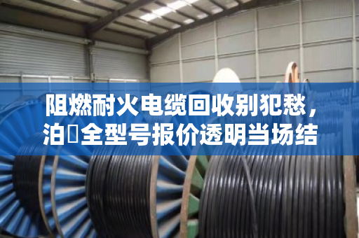 阻燃耐火电缆回收别犯愁，泊祎全型号报价透明当场结算