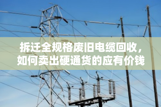 拆迁全规格废旧电缆回收,如何卖出硬通货的应有价钱? 拆迁全规格废旧电缆回收,如何卖出硬通货的应有价钱?