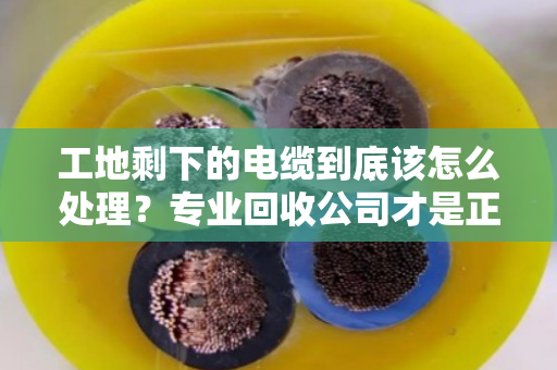 工地剩下的电缆到底该怎么处理?专业回收公司才是正解 工地剩下的电缆到底该怎么处理?专业回收公司才是正解