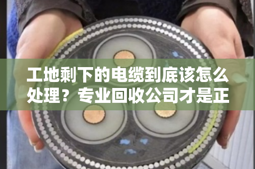 工地剩下的电缆到底该怎么处理?专业回收公司才是正解 工地剩下的电缆到底该怎么处理?专业回收公司才是正解