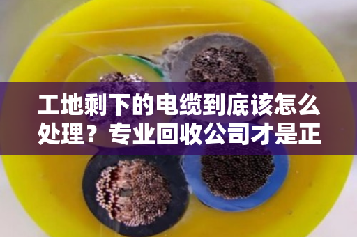 工地剩下的电缆到底该怎么处理？专业回收公司才是正解