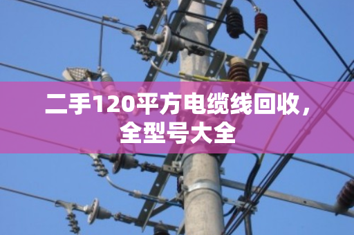 二手120平方电缆线回收，全型号大全