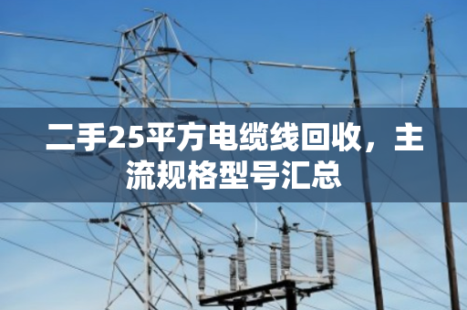 二手25平方电缆线回收,主流规格型号汇总 二手25平方电缆线回收,主流规格型号汇总