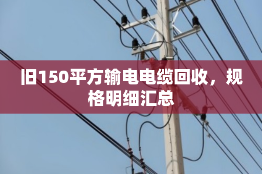 旧150平方输电电缆回收，规格明细汇总