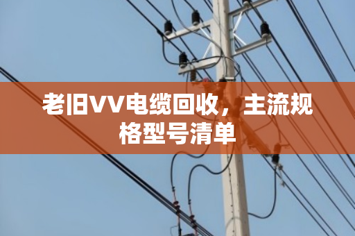 老旧VV电缆回收,主流规格型号清单 老旧VV电缆回收,主流规格型号清单