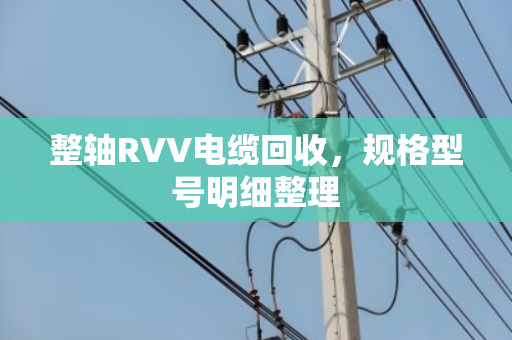 整轴RVV电缆回收,规格型号明细整理 整轴RVV电缆回收,规格型号明细整理