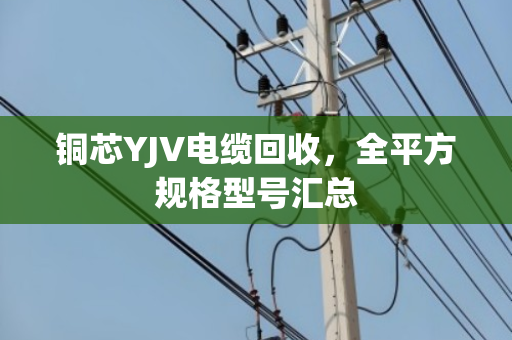 铜芯YJV电缆回收,全平方规格型号汇总 铜芯YJV电缆回收,全平方规格型号汇总