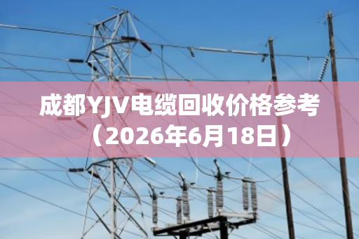 成都YJV电缆回收价格参考（2026年6月18日）