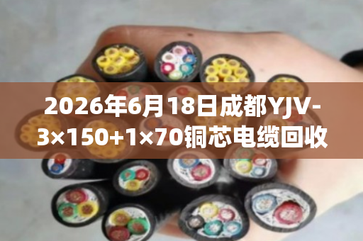 2026年6月18日成都YJV-3×150+1×70铜芯电缆回收价格行情与出铜率解析 2026年6月18日成都YJV-3×150+1×70铜芯电缆回收价格行情与出铜率解析