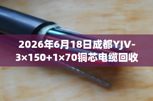 2026年6月18日成都YJV-3×150+1×70铜芯电缆回收价格行情与出铜率解析 2026年6月18日成都YJV-3×150+1×70铜芯电缆回收价格行情与出铜率解析