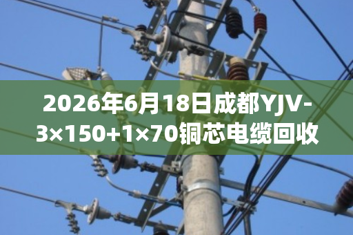 2026年6月18日成都YJV-3×150+1×70铜芯电缆回收价格行情与出铜率解析