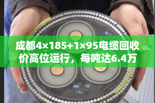 成都4×185+1×95电缆回收价高位运行,每吨达6.4万至7.2万元 成都4×185+1×95电缆回收价高位运行,每吨达6.4万至7.2万元