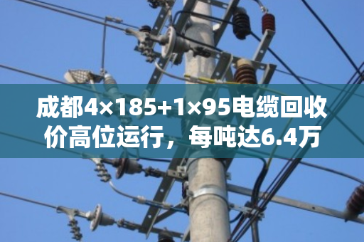 成都4×185+1×95电缆回收价高位运行,每吨达6.4万至7.2万元 成都4×185+1×95电缆回收价高位运行,每吨达6.4万至7.2万元