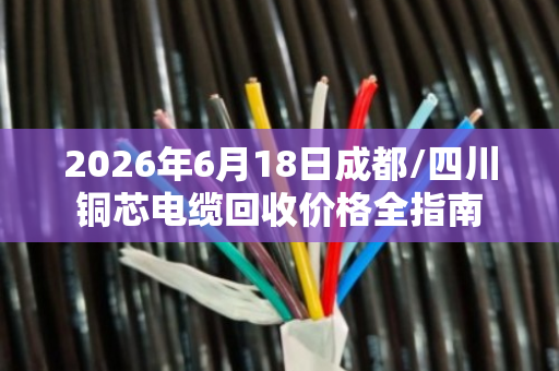 2026年6月18日成都/四川铜芯电缆回收价格全指南 2026年6月18日成都/四川铜芯电缆回收价格全指南