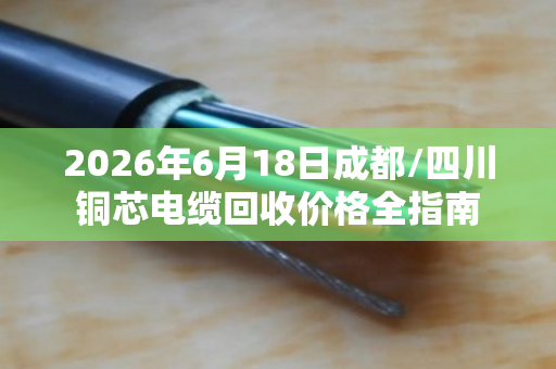 2026年6月18日成都/四川铜芯电缆回收价格全指南 2026年6月18日成都/四川铜芯电缆回收价格全指南