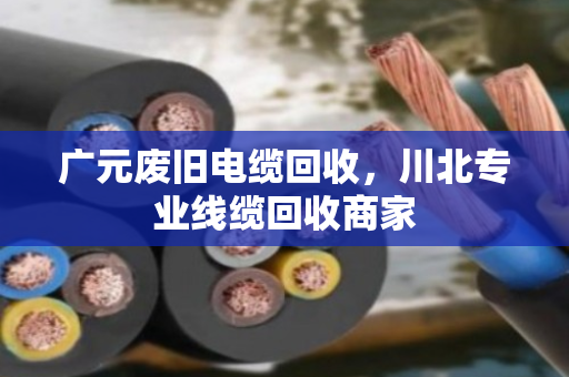 广元废旧电缆回收，川北专业线缆回收商家