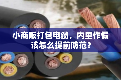 小商贩打包电缆,内里作假该怎么提前防范? 小商贩打包电缆,内里作假该怎么提前防范?