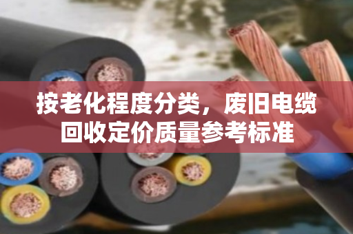 按老化程度分类,废旧电缆回收定价质量参考标准 按老化程度分类,废旧电缆回收定价质量参考标准